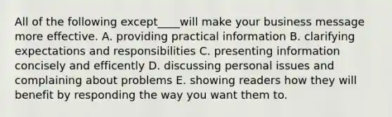 All of the following except____will make your business message more effective. A. providing practical information B. clarifying expectations and responsibilities C. presenting information concisely and efficently D. discussing personal issues and complaining about problems E. showing readers how they will benefit by responding the way you want them to.