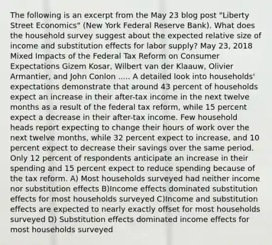 The following is an excerpt from the May 23 blog post "Liberty Street Economics" (New York Federal Reserve Bank). What does the household survey suggest about the expected relative size of income and substitution effects for labor supply? May 23, 2018 Mixed Impacts of the Federal Tax Reform on Consumer Expectations Gizem Kosar, Wilbert van der Klaauw, Olivier Armantier, and John Conlon ..... A detailed look into households' expectations demonstrate that around 43 percent of households expect an increase in their after-tax income in the next twelve months as a result of the federal tax reform, while 15 percent expect a decrease in their after-tax income. Few household heads report expecting to change their hours of work over the next twelve months, while 32 percent expect to increase, and 10 percent expect to decrease their savings over the same period. Only 12 percent of respondents anticipate an increase in their spending and 15 percent expect to reduce spending because of the tax reform. A) Most households surveyed had neither income nor substitution effects B)Income effects dominated substitution effects for most households surveyed C)Income and substitution effects are expected to nearly exactly offset for most households surveyed D) Substitution effects dominated income effects for most households surveyed