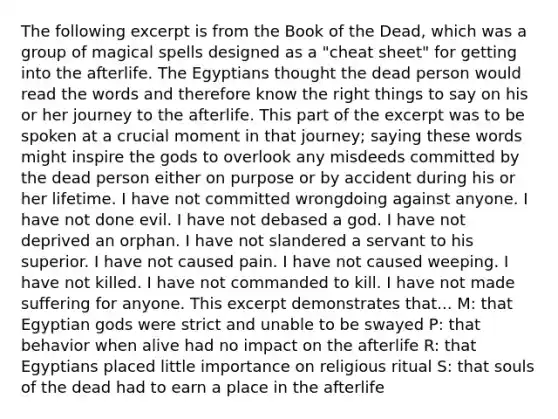 The following excerpt is from the Book of the Dead, which was a group of magical spells designed as a "cheat sheet" for getting into the afterlife. The Egyptians thought the dead person would read the words and therefore know the right things to say on his or her journey to the afterlife. This part of the excerpt was to be spoken at a crucial moment in that journey; saying these words might inspire the gods to overlook any misdeeds committed by the dead person either on purpose or by accident during his or her lifetime. I have not committed wrongdoing against anyone. I have not done evil. I have not debased a god. I have not deprived an orphan. I have not slandered a servant to his superior. I have not caused pain. I have not caused weeping. I have not killed. I have not commanded to kill. I have not made suffering for anyone. This excerpt demonstrates that... M: that Egyptian gods were strict and unable to be swayed P: that behavior when alive had no impact on the afterlife R: that Egyptians placed little importance on religious ritual S: that souls of the dead had to earn a place in the afterlife