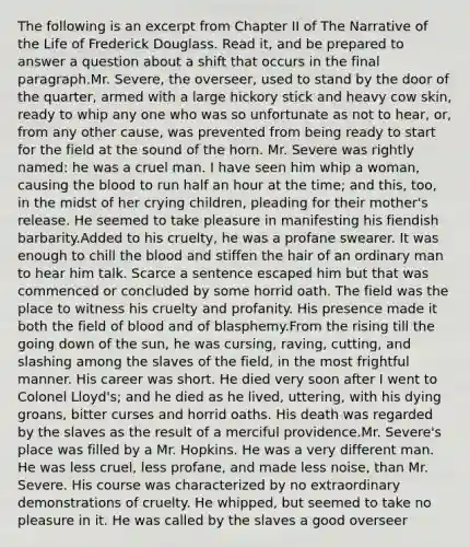 The following is an excerpt from Chapter II of The Narrative of the Life of Frederick Douglass. Read it, and be prepared to answer a question about a shift that occurs in the final paragraph.Mr. Severe, the overseer, used to stand by the door of the quarter, armed with a large hickory stick and heavy cow skin, ready to whip any one who was so unfortunate as not to hear, or, from any other cause, was prevented from being ready to start for the field at the sound of the horn. Mr. Severe was rightly named: he was a cruel man. I have seen him whip a woman, causing the blood to run half an hour at the time; and this, too, in the midst of her crying children, pleading for their mother's release. He seemed to take pleasure in manifesting his fiendish barbarity.Added to his cruelty, he was a profane swearer. It was enough to chill the blood and stiffen the hair of an ordinary man to hear him talk. Scarce a sentence escaped him but that was commenced or concluded by some horrid oath. The field was the place to witness his cruelty and profanity. His presence made it both the field of blood and of blasphemy.From the rising till the going down of the sun, he was cursing, raving, cutting, and slashing among the slaves of the field, in the most frightful manner. His career was short. He died very soon after I went to Colonel Lloyd's; and he died as he lived, uttering, with his dying groans, bitter curses and horrid oaths. His death was regarded by the slaves as the result of a merciful providence.Mr. Severe's place was filled by a Mr. Hopkins. He was a very different man. He was less cruel, less profane, and made less noise, than Mr. Severe. His course was characterized by no extraordinary demonstrations of cruelty. He whipped, but seemed to take no pleasure in it. He was called by the slaves a good overseer