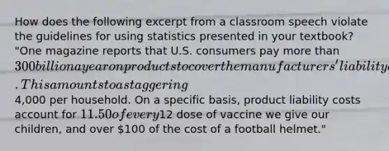 How does the following excerpt from a classroom speech violate the guidelines for using statistics presented in your textbook? "One magazine reports that U.S. consumers pay more than 300 billion a year on products to cover the manufacturers' liability costs. This amounts to a staggering4,000 per household. On a specific basis, product liability costs account for 11.50 of every12 dose of vaccine we give our children, and over 100 of the cost of a football helmet."