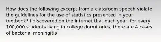 How does the following excerpt from a classroom speech violate the guidelines for the use of statistics presented in your textbook? I discovered on the internet that each year, for every 100,000 students living in college dormitories, there are 4 cases of bacterial meningitis