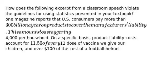 How does the following excerpt from a classroom speech violate the guidelines for using statistics presented in your textbook? one magazine reports that U.S. consumers pay more than 300 billion a year on products to cover the manufacturers' liability costs. This amounts to a staggering4,000 per household. On a specific basis, product liability costs account for 11.50 of every12 dose of vaccine we give our children, and over 100 of the cost of a football helmet