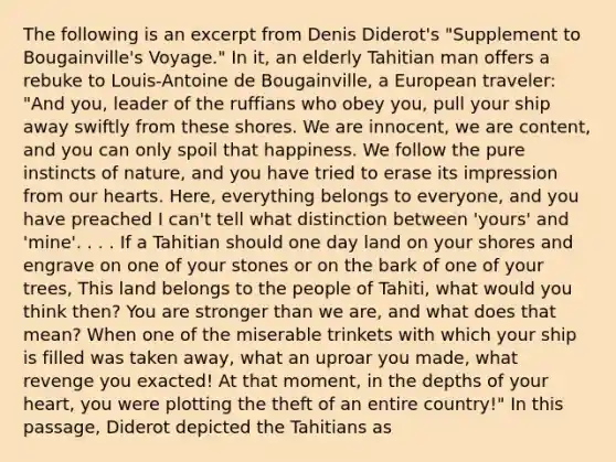 The following is an excerpt from Denis Diderot's "Supplement to Bougainville's Voyage." In it, an elderly Tahitian man offers a rebuke to Louis-Antoine de Bougainville, a European traveler: "And you, leader of the ruffians who obey you, pull your ship away swiftly from these shores. We are innocent, we are content, and you can only spoil that happiness. We follow the pure instincts of nature, and you have tried to erase its impression from our hearts. Here, everything belongs to everyone, and you have preached I can't tell what distinction between 'yours' and 'mine'. . . . If a Tahitian should one day land on your shores and engrave on one of your stones or on the bark of one of your trees, This land belongs to the people of Tahiti, what would you think then? You are stronger than we are, and what does that mean? When one of the miserable trinkets with which your ship is filled was taken away, what an uproar you made, what revenge you exacted! At that moment, in the depths of your heart, you were plotting the theft of an entire country!" In this passage, Diderot depicted the Tahitians as