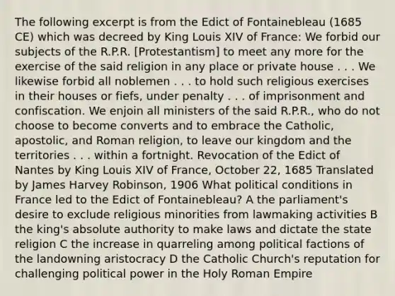 The following excerpt is from the Edict of Fontainebleau (1685 CE) which was decreed by King Louis XIV of France: We forbid our subjects of the R.P.R. [Protestantism] to meet any more for the exercise of the said religion in any place or private house . . . We likewise forbid all noblemen . . . to hold such religious exercises in their houses or fiefs, under penalty . . . of imprisonment and confiscation. We enjoin all ministers of the said R.P.R., who do not choose to become converts and to embrace the Catholic, apostolic, and Roman religion, to leave our kingdom and the territories . . . within a fortnight. Revocation of the Edict of Nantes by King Louis XIV of France, October 22, 1685 Translated by James Harvey Robinson, 1906 What political conditions in France led to the Edict of Fontainebleau? A the parliament's desire to exclude religious minorities from lawmaking activities B the king's absolute authority to make laws and dictate the state religion C the increase in quarreling among political factions of the landowning aristocracy D the Catholic Church's reputation for challenging political power in the Holy Roman Empire