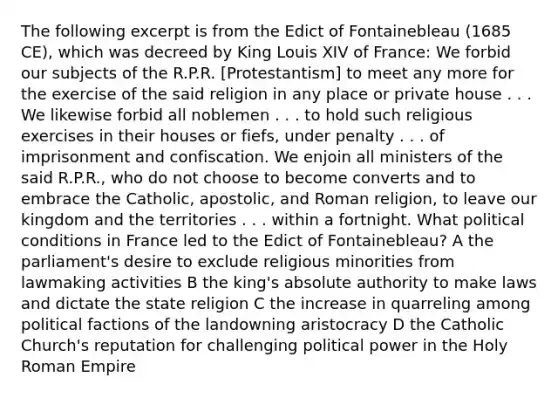 The following excerpt is from the Edict of Fontainebleau (1685 CE), which was decreed by King Louis XIV of France: We forbid our subjects of the R.P.R. [Protestantism] to meet any more for the exercise of the said religion in any place or private house . . . We likewise forbid all noblemen . . . to hold such religious exercises in their houses or fiefs, under penalty . . . of imprisonment and confiscation. We enjoin all ministers of the said R.P.R., who do not choose to become converts and to embrace the Catholic, apostolic, and Roman religion, to leave our kingdom and the territories . . . within a fortnight. What political conditions in France led to the Edict of Fontainebleau? A the parliament's desire to exclude religious minorities from lawmaking activities B the king's absolute authority to make laws and dictate the state religion C the increase in quarreling among political factions of the landowning aristocracy D the Catholic Church's reputation for challenging political power in the Holy Roman Empire