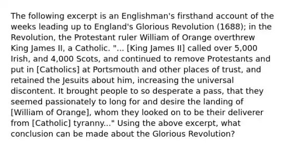 The following excerpt is an Englishman's firsthand account of the weeks leading up to England's Glorious Revolution (1688); in the Revolution, the Protestant ruler William of Orange overthrew King James II, a Catholic. "... [King James II] called over 5,000 Irish, and 4,000 Scots, and continued to remove Protestants and put in [Catholics] at Portsmouth and other places of trust, and retained the Jesuits about him, increasing the universal discontent. It brought people to so desperate a pass, that they seemed passionately to long for and desire the landing of [William of Orange], whom they looked on to be their deliverer from [Catholic] tyranny..." Using the above excerpt, what conclusion can be made about the Glorious Revolution?