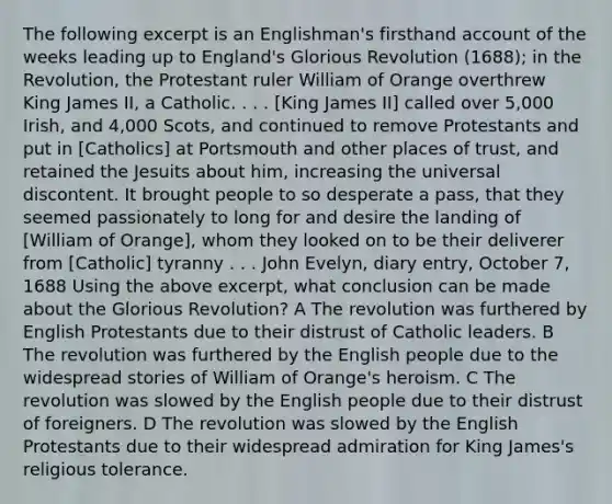 The following excerpt is an Englishman's firsthand account of the weeks leading up to England's Glorious Revolution (1688); in the Revolution, the Protestant ruler William of Orange overthrew King James II, a Catholic. . . . [King James II] called over 5,000 Irish, and 4,000 Scots, and continued to remove Protestants and put in [Catholics] at Portsmouth and other places of trust, and retained the Jesuits about him, increasing the universal discontent. It brought people to so desperate a pass, that they seemed passionately to long for and desire the landing of [William of Orange], whom they looked on to be their deliverer from [Catholic] tyranny . . . John Evelyn, diary entry, October 7, 1688 Using the above excerpt, what conclusion can be made about the Glorious Revolution? A The revolution was furthered by English Protestants due to their distrust of Catholic leaders. B The revolution was furthered by the English people due to the widespread stories of William of Orange's heroism. C The revolution was slowed by the English people due to their distrust of foreigners. D The revolution was slowed by the English Protestants due to their widespread admiration for King James's religious tolerance.