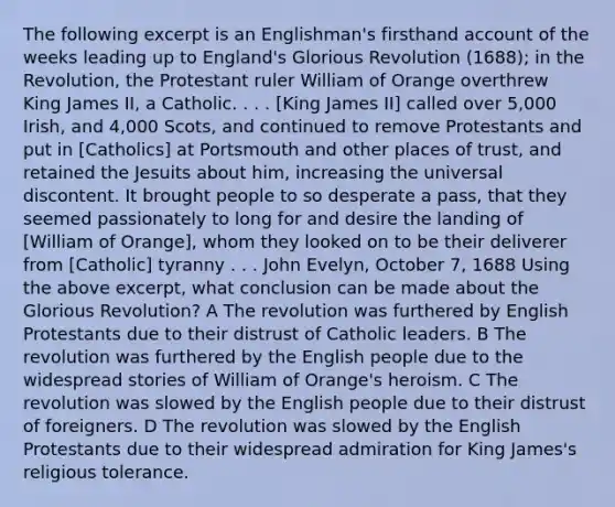 The following excerpt is an Englishman's firsthand account of the weeks leading up to England's Glorious Revolution (1688); in the Revolution, the Protestant ruler William of Orange overthrew King James II, a Catholic. . . . [King James II] called over 5,000 Irish, and 4,000 Scots, and continued to remove Protestants and put in [Catholics] at Portsmouth and other places of trust, and retained the Jesuits about him, increasing the universal discontent. It brought people to so desperate a pass, that they seemed passionately to long for and desire the landing of [William of Orange], whom they looked on to be their deliverer from [Catholic] tyranny . . . John Evelyn, October 7, 1688 Using the above excerpt, what conclusion can be made about the Glorious Revolution? A The revolution was furthered by English Protestants due to their distrust of Catholic leaders. B The revolution was furthered by the English people due to the widespread stories of William of Orange's heroism. C The revolution was slowed by the English people due to their distrust of foreigners. D The revolution was slowed by the English Protestants due to their widespread admiration for King James's religious tolerance.