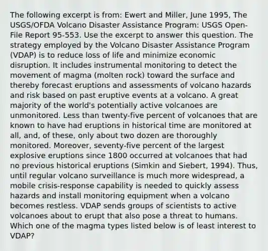 The following excerpt is from: Ewert and Miller, June 1995, The USGS/OFDA Volcano Disaster Assistance Program: USGS Open-File Report 95-553. Use the excerpt to answer this question. The strategy employed by the Volcano Disaster Assistance Program (VDAP) is to reduce loss of life and minimize economic disruption. It includes instrumental monitoring to detect the movement of magma (molten rock) toward the surface and thereby forecast eruptions and assessments of volcano hazards and risk based on past eruptive events at a volcano. A great majority of the world's potentially active volcanoes are unmonitored. Less than twenty-five percent of volcanoes that are known to have had eruptions in historical time are monitored at all, and, of these, only about two dozen are thoroughly monitored. Moreover, seventy-five percent of the largest explosive eruptions since 1800 occurred at volcanoes that had no previous historical eruptions (Simkin and Siebert, 1994). Thus, until regular volcano surveillance is much more widespread, a mobile crisis-response capability is needed to quickly assess hazards and install monitoring equipment when a volcano becomes restless. VDAP sends groups of scientists to active volcanoes about to erupt that also pose a threat to humans. Which one of the magma types listed below is of least interest to VDAP?