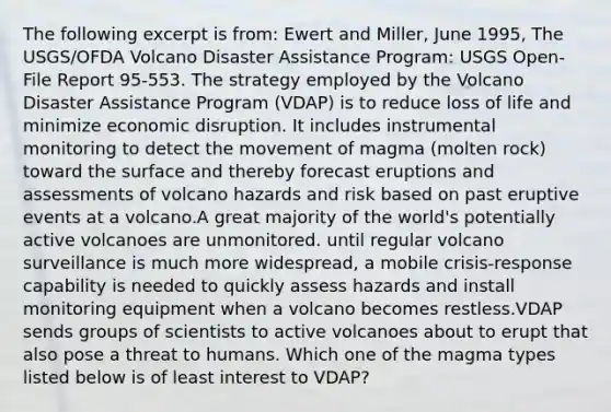 The following excerpt is from: Ewert and Miller, June 1995, The USGS/OFDA Volcano Disaster Assistance Program: USGS Open-File Report 95-553. The strategy employed by the Volcano Disaster Assistance Program (VDAP) is to reduce loss of life and minimize economic disruption. It includes instrumental monitoring to detect the movement of magma (molten rock) toward the surface and thereby forecast eruptions and assessments of volcano hazards and risk based on past eruptive events at a volcano.A great majority of the world's potentially active volcanoes are unmonitored. until regular volcano surveillance is much more widespread, a mobile crisis-response capability is needed to quickly assess hazards and install monitoring equipment when a volcano becomes restless.VDAP sends groups of scientists to active volcanoes about to erupt that also pose a threat to humans. Which one of the magma types listed below is of least interest to VDAP?