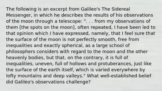 The following is an excerpt from Galileo's The Sidereal Messenger, in which he describes the results of his observations of the moon through a telescope: ". . . from my observations of them [the spots on the moon], often repeated, I have been led to that opinion which I have expressed, namely, that I feel sure that the surface of the moon is not perfectly smooth, free from inequalities and exactly spherical, as a large school of philosophers considers with regard to the moon and the other heavenly bodies, but that, on the contrary, it is full of inequalities, uneven, full of hollows and protuberances, just like the surface of the earth itself, which is varied everywhere by lofty mountains and deep valleys." What well-established belief did Galileo's observations challenge?