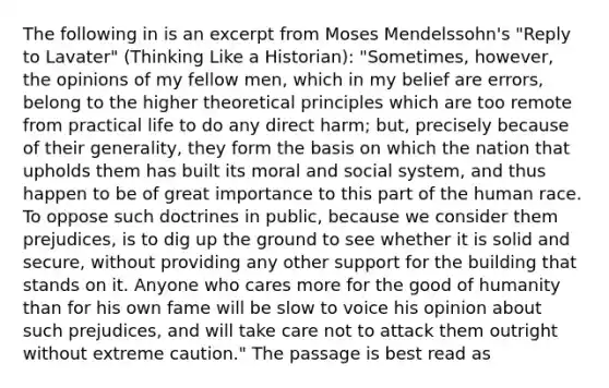 The following in is an excerpt from Moses Mendelssohn's "Reply to Lavater" (Thinking Like a Historian): "Sometimes, however, the opinions of my fellow men, which in my belief are errors, belong to the higher theoretical principles which are too remote from practical life to do any direct harm; but, precisely because of their generality, they form the basis on which the nation that upholds them has built its moral and social system, and thus happen to be of great importance to this part of the human race. To oppose such doctrines in public, because we consider them prejudices, is to dig up the ground to see whether it is solid and secure, without providing any other support for the building that stands on it. Anyone who cares more for the good of humanity than for his own fame will be slow to voice his opinion about such prejudices, and will take care not to attack them outright without extreme caution." The passage is best read as