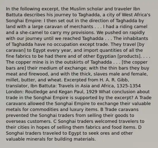 In the following excerpt, the Muslim scholar and traveler Ibn Battuta describes his journey to Taghadda, a city of West Africa's Songhai Empire: I then set out in the direction of Taghadda by land with a large caravan of merchants . . . I had a riding camel and a she-camel to carry my provisions. We pushed on rapidly with our journey until we reached Taghadda . . . The inhabitants of Taghadda have no occupation except trade. They travel [by caravan] to Egypt every year, and import quantities of all the fine fabrics to be had there and of other Egyptian [products]. . . . The copper mine is in the outskirts of Taghadda . . . [the copper bars are] their medium of exchange; with the thin bars they buy meat and firewood, and with the thick, slaves male and female, millet, butter, and wheat. Excerpted from H. A. R. Gibb, translator, Ibn Battuta: Travels in Asia and Africa, 1325-1354 London: Routledge and Kegan Paul, 1929 What conclusion about trade in the Songhai Empire is supported by the excerpt? A Trade caravans allowed the Songhai Empire to exchange their valuable metals for commodities and luxury items. B Trade caravans prevented the Songhai traders from selling their goods to overseas customers. C Songhai traders welcomed travelers to their cities in hopes of selling them fabrics and food items. D Songhai traders traveled to Egypt to seek ores and other valuable minerals for building materials.