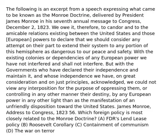 The following is an excerpt from a speech expressing what came to be known as the Monroe Doctrine, delivered by President James Monroe in his seventh annual message to Congress, December 2, 1823. We owe it, therefore, to candor and to the amicable relations existing between the United States and those [European] powers to declare that we should consider any attempt on their part to extend their system to any portion of this hemisphere as dangerous to our peace and safety. With the existing colonies or dependencies of any European power we have not interfered and shall not interfere. But with the Governments who have declared their independence and maintain it, and whose independence we have, on great consideration and on just principles, acknowledged, we could not view any interposition for the purpose of oppressing them, or controlling in any other manner their destiny, by any European power in any other light than as the manifestation of an unfriendly disposition toward the United States. James Monroe, Address to Congress, 1823 56. Which foreign policy is most closely related to the Monroe Doctrine? (A) FDR's Lend Lease policy (B) Roosevelt Corollary (C) Containment of communism (D) The war on terror