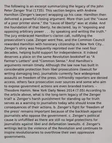 The following is an excerpt summarizing the legacy of the John Peter Zenger Trial (1735). This section begins with Andrew Hamilton (Zenger's lawyer) wrapping up his case: Hamilton then delivered a powerful closing argument. More than just the "cause of a poor printer alone," the "cause of liberty" was at stake. And the foundation of that liberty, he declared, lay in "exposing and opposing arbitrary power . . . by speaking and writing the truth." The jury embraced Hamilton's clarion call, nullifying the prosecution's case. Zenger went free, and the Common Council rewarded Hamilton with honorary citizenship in New York City... Zenger's story was frequently reprinted over the next four decades, helping build support for independence. It indeed deserves a place on the same Revolution bookshelf as "A Farmer's Letters" and "Common Sense." And Hamilton's arguments remain timely. Although the law now has built in considerable protection from libel prosecutions (lawsuit for writing damaging lies), journalists currently face widespread assaults on freedom of the press. Unfriendly reporters are denied access, others face prosecution over sources and some who aim to expose government actions are even branded traitors. - Theodore Hamm, New York Daily News 2014 (7.05) According to the article above, what is the long-term legacy of the Zenger trial? a. Zenger's harsh punishment for standing up for truth serves as a warning to journalists today who should know the consequences of their actions. b. Zenger's fight for 'freedom of the press' remains important because of the backlash against journalists who oppose the government. c. Zenger's political cause is unfulfilled as there are still no legal protections for journalists against libel and defamation lawsuits. d. Zenger's writings led to the violence of the Revolution and continues to inspire revolutionaries to overthrow their own oppressive governments.