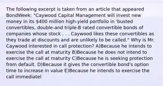 The following excerpt is taken from an article that appeared BondWeek: "Caywood Capital Management will invest new money in its 400 million high-yield portfolio in 'busted convertibles, double-and triple-B rated convertible bonds of companies whose stock . . . Caywood likes these convertibles as they trade at discounts and are unlikely to be called." Why is Mr. Caywood interested in call protection? A)Because he intends to exercise the call at maturity B)Because he does not intend to exercise the call at maturity C)Because he is seeking protection from default. D)Because it gives the convertible bond's option time to increase in value E)Because he intends to exercise the call immediatel