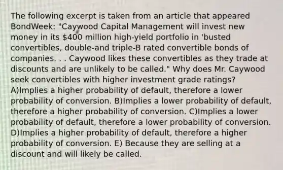 The following excerpt is taken from an article that appeared BondWeek: "Caywood Capital Management will invest new money in its 400 million high-yield portfolio in 'busted convertibles, double-and triple-B rated convertible bonds of companies. . . Caywood likes these convertibles as they trade at discounts and are unlikely to be called." Why does Mr. Caywood seek convertibles with higher investment grade ratings? A)Implies a higher probability of default, therefore a lower probability of conversion. B)Implies a lower probability of default, therefore a higher probability of conversion. C)Implies a lower probability of default, therefore a lower probability of conversion. D)Implies a higher probability of default, therefore a higher probability of conversion. E) Because they are selling at a discount and will likely be called.