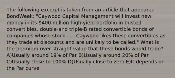 The following excerpt is taken from an article that appeared BondWeek: "Caywood Capital Management will invest new money in its 400 million high-yield portfolio in busted convertibles, double-and triple-B rated convertible bonds of companies whose stock . . . Caywood likes these convertibles as they trade at discounts and are unlikely to be called." What is the premium over straight value that these bonds would trade? A)Usually around 19% of Par B)Usually around 20% of Par C)Usually close to 100% D)Usually close to zero E)It depends on the Par curve