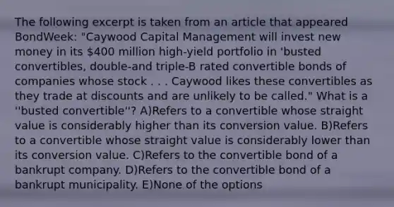 The following excerpt is taken from an article that appeared BondWeek: "Caywood Capital Management will invest new money in its 400 million high-yield portfolio in 'busted convertibles, double-and triple-B rated convertible bonds of companies whose stock . . . Caywood likes these convertibles as they trade at discounts and are unlikely to be called." What is a ''busted convertible''? A)Refers to a convertible whose straight value is considerably higher than its conversion value. B)Refers to a convertible whose straight value is considerably lower than its conversion value. C)Refers to the convertible bond of a bankrupt company. D)Refers to the convertible bond of a bankrupt municipality. E)None of the options