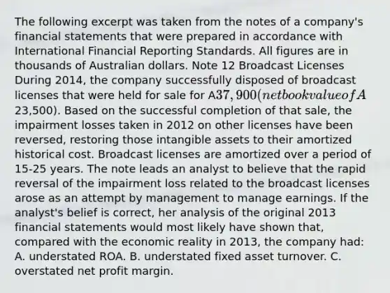 The following excerpt was taken from the notes of a company's financial statements that were prepared in accordance with International Financial Reporting Standards. All figures are in thousands of Australian dollars. Note 12 Broadcast Licenses During 2014, the company successfully disposed of broadcast licenses that were held for sale for A37,900 (net book value of A23,500). Based on the successful completion of that sale, the impairment losses taken in 2012 on other licenses have been reversed, restoring those intangible assets to their amortized historical cost. Broadcast licenses are amortized over a period of 15-25 years. The note leads an analyst to believe that the rapid reversal of the impairment loss related to the broadcast licenses arose as an attempt by management to manage earnings. If the analyst's belief is correct, her analysis of the original 2013 financial statements would most likely have shown that, compared with the economic reality in 2013, the company had: A. understated ROA. B. understated fixed asset turnover. C. overstated net profit margin.