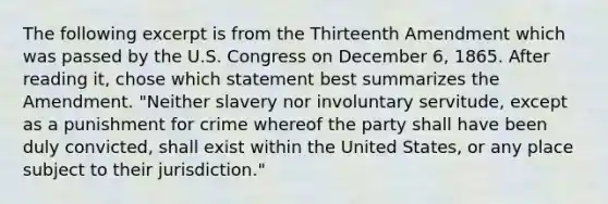 The following excerpt is from the Thirteenth Amendment which was passed by the U.S. Congress on December 6, 1865. After reading it, chose which statement best summarizes the Amendment. "Neither slavery nor involuntary servitude, except as a punishment for crime whereof the party shall have been duly convicted, shall exist within the United States, or any place subject to their jurisdiction."