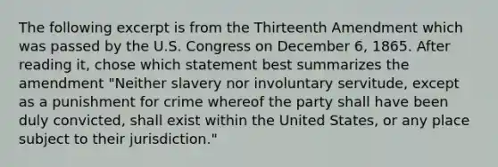 The following excerpt is from the Thirteenth Amendment which was passed by the U.S. Congress on December 6, 1865. After reading it, chose which statement best summarizes the amendment "Neither slavery nor involuntary servitude, except as a punishment for crime whereof the party shall have been duly convicted, shall exist within the United States, or any place subject to their jurisdiction."