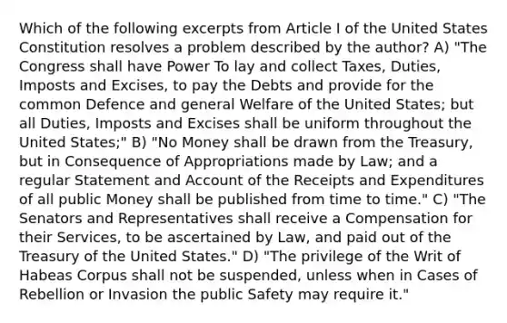 Which of the following excerpts from Article I of the United States Constitution resolves a problem described by the author? A) "The Congress shall have Power To lay and collect Taxes, Duties, Imposts and Excises, to pay the Debts and provide for the common Defence and general Welfare of the United States; but all Duties, Imposts and Excises shall be uniform throughout the United States;" B) "No Money shall be drawn from the Treasury, but in Consequence of Appropriations made by Law; and a regular Statement and Account of the Receipts and Expenditures of all public Money shall be published from time to time." C) "The Senators and Representatives shall receive a Compensation for their Services, to be ascertained by Law, and paid out of the Treasury of the United States." D) "The privilege of the Writ of Habeas Corpus shall not be suspended, unless when in Cases of Rebellion or Invasion the public Safety may require it."