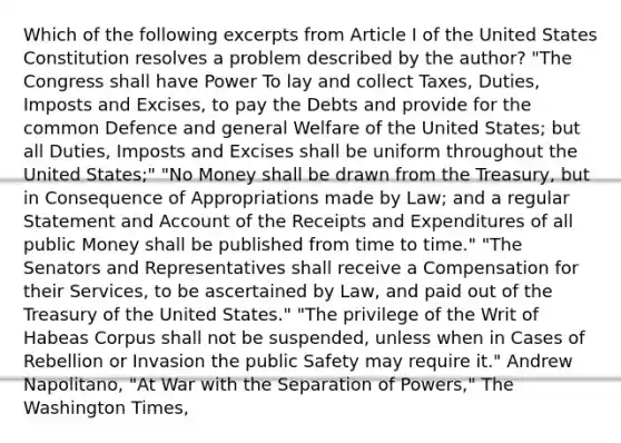 Which of the following excerpts from Article I of the United States Constitution resolves a problem described by the author? "The Congress shall have Power To lay and collect Taxes, Duties, Imposts and Excises, to pay the Debts and provide for the common Defence and general Welfare of the United States; but all Duties, Imposts and Excises shall be uniform throughout the United States;" "No Money shall be drawn from the Treasury, but in Consequence of Appropriations made by Law; and a regular Statement and Account of the Receipts and Expenditures of all public Money shall be published from time to time." "The Senators and Representatives shall receive a Compensation for their Services, to be ascertained by Law, and paid out of the Treasury of the United States." "The privilege of the Writ of Habeas Corpus shall not be suspended, unless when in Cases of Rebellion or Invasion the public Safety may require it." Andrew Napolitano, "At War with the Separation of Powers," The Washington Times,