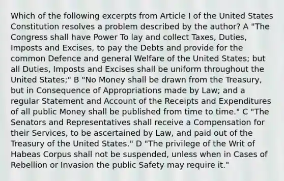 Which of the following excerpts from Article I of the United States Constitution resolves a problem described by the author? A "The Congress shall have Power To lay and collect Taxes, Duties, Imposts and Excises, to pay the Debts and provide for the common Defence and general Welfare of the United States; but all Duties, Imposts and Excises shall be uniform throughout the United States;" B "No Money shall be drawn from the Treasury, but in Consequence of Appropriations made by Law; and a regular Statement and Account of the Receipts and Expenditures of all public Money shall be published from time to time." C "The Senators and Representatives shall receive a Compensation for their Services, to be ascertained by Law, and paid out of the Treasury of the United States." D "The privilege of the Writ of Habeas Corpus shall not be suspended, unless when in Cases of Rebellion or Invasion the public Safety may require it."