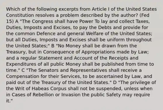 Which of the following excerpts from Article I of the United States Constitution resolves a problem described by the author? (Fed 15) A "The Congress shall have Power To lay and collect Taxes, Duties, Imposts and Excises, to pay the Debts and provide for the common Defence and general Welfare of the United States; but all Duties, Imposts and Excises shall be uniform throughout the United States;" B "No Money shall be drawn from the Treasury, but in Consequence of Appropriations made by Law; and a regular Statement and Account of the Receipts and Expenditures of all public Money shall be published from time to time." C "The Senators and Representatives shall receive a Compensation for their Services, to be ascertained by Law, and paid out of the Treasury of the United States." D "The privilege of the Writ of Habeas Corpus shall not be suspended, unless when in Cases of Rebellion or Invasion the public Safety may require it."