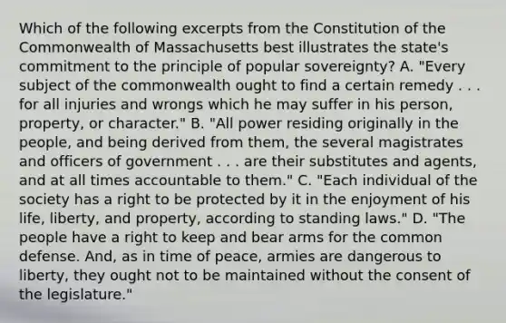 Which of the following excerpts from the Constitution of the Commonwealth of Massachusetts best illustrates the state's commitment to the principle of popular sovereignty? A. "Every subject of the commonwealth ought to find a certain remedy . . . for all injuries and wrongs which he may suffer in his person, property, or character." B. "All power residing originally in the people, and being derived from them, the several magistrates and officers of government . . . are their substitutes and agents, and at all times accountable to them." C. "Each individual of the society has a right to be protected by it in the enjoyment of his life, liberty, and property, according to standing laws." D. "The people have a right to keep and bear arms for the common defense. And, as in time of peace, armies are dangerous to liberty, they ought not to be maintained without the consent of the legislature."