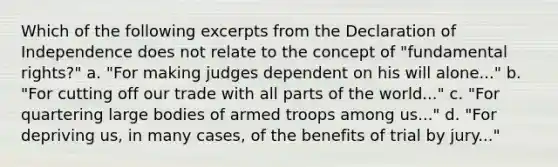 Which of the following excerpts from the Declaration of Independence does not relate to the concept of "fundamental rights?" a. "For making judges dependent on his will alone..." b. "For cutting off our trade with all parts of the world..." c. "For quartering large bodies of armed troops among us..." d. "For depriving us, in many cases, of the benefits of trial by jury..."