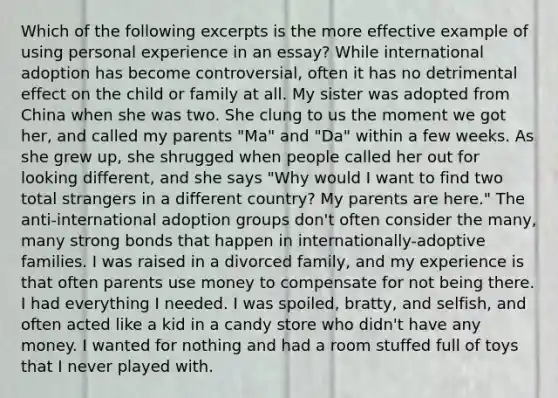 Which of the following excerpts is the more effective example of using personal experience in an essay? While international adoption has become controversial, often it has no detrimental effect on the child or family at all. My sister was adopted from China when she was two. She clung to us the moment we got her, and called my parents "Ma" and "Da" within a few weeks. As she grew up, she shrugged when people called her out for looking different, and she says "Why would I want to find two total strangers in a different country? My parents are here." The anti-international adoption groups don't often consider the many, many strong bonds that happen in internationally-adoptive families. I was raised in a divorced family, and my experience is that often parents use money to compensate for not being there. I had everything I needed. I was spoiled, bratty, and selfish, and often acted like a kid in a candy store who didn't have any money. I wanted for nothing and had a room stuffed full of toys that I never played with.