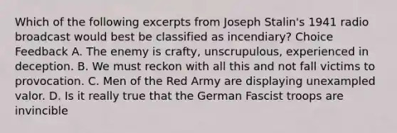 Which of the following excerpts from Joseph Stalin's 1941 radio broadcast would best be classified as incendiary? Choice Feedback A. The enemy is crafty, unscrupulous, experienced in deception. B. We must reckon with all this and not fall victims to provocation. C. Men of the Red Army are displaying unexampled valor. D. Is it really true that the German Fascist troops are invincible