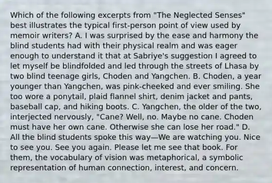 Which of the following excerpts from "The Neglected Senses" best illustrates the typical first-person point of view used by memoir writers? A. I was surprised by the ease and harmony the blind students had with their physical realm and was eager enough to understand it that at Sabriye's suggestion I agreed to let myself be blindfolded and led through the streets of Lhasa by two blind teenage girls, Choden and Yangchen. B. Choden, a year younger than Yangchen, was pink-cheeked and ever smiling. She too wore a ponytail, plaid flannel shirt, denim jacket and pants, baseball cap, and hiking boots. C. Yangchen, the older of the two, interjected nervously, "Cane? Well, no. Maybe no cane. Choden must have her own cane. Otherwise she can lose her road." D. All the blind students spoke this way—We are watching you. Nice to see you. See you again. Please let me see that book. For them, the vocabulary of vision was metaphorical, a symbolic representation of human connection, interest, and concern.