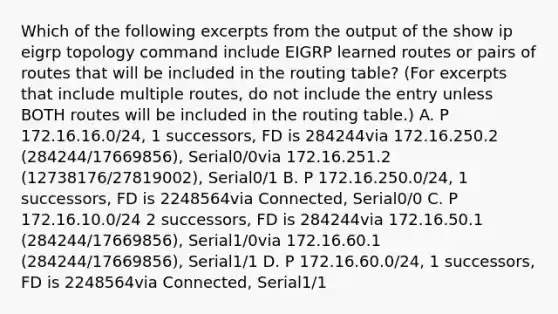 Which of the following excerpts from the output of the show ip eigrp topology command include EIGRP learned routes or pairs of routes that will be included in the routing table? (For excerpts that include multiple routes, do not include the entry unless BOTH routes will be included in the routing table.) A. P 172.16.16.0/24, 1 successors, FD is 284244via 172.16.250.2 (284244/17669856), Serial0/0via 172.16.251.2 (12738176/27819002), Serial0/1 B. P 172.16.250.0/24, 1 successors, FD is 2248564via Connected, Serial0/0 C. P 172.16.10.0/24 2 successors, FD is 284244via 172.16.50.1 (284244/17669856), Serial1/0via 172.16.60.1 (284244/17669856), Serial1/1 D. P 172.16.60.0/24, 1 successors, FD is 2248564via Connected, Serial1/1