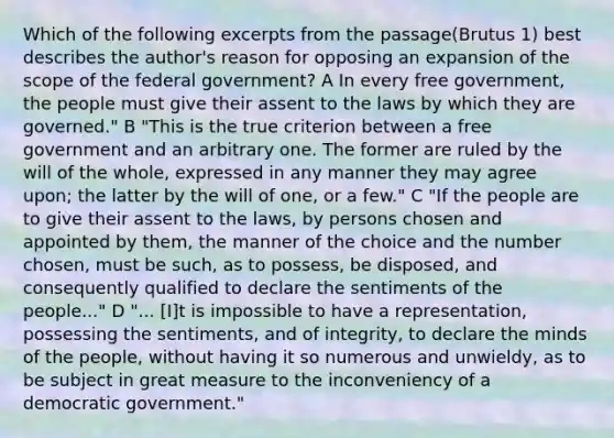 Which of the following excerpts from the passage(Brutus 1) best describes the author's reason for opposing an expansion of the scope of the federal government? A In every free government, the people must give their assent to the laws by which they are governed." B "This is the true criterion between a free government and an arbitrary one. The former are ruled by the will of the whole, expressed in any manner they may agree upon; the latter by the will of one, or a few." C "If the people are to give their assent to the laws, by persons chosen and appointed by them, the manner of the choice and the number chosen, must be such, as to possess, be disposed, and consequently qualified to declare the sentiments of the people..." D "... [I]t is impossible to have a representation, possessing the sentiments, and of integrity, to declare the minds of the people, without having it so numerous and unwieldy, as to be subject in great measure to the inconveniency of a democratic government."