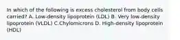 In which of the following is excess cholesterol from body cells carried? A. Low-density lipoprotein (LDL) B. Very low-density lipoprotein (VLDL) C.Chylomicrons D. High-density lipoprotein (HDL)