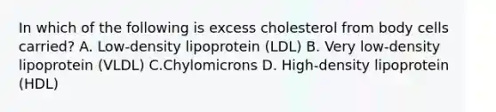 In which of the following is excess cholesterol from body cells carried? A. Low-density lipoprotein (LDL) B. Very low-density lipoprotein (VLDL) C.Chylomicrons D. High-density lipoprotein (HDL)