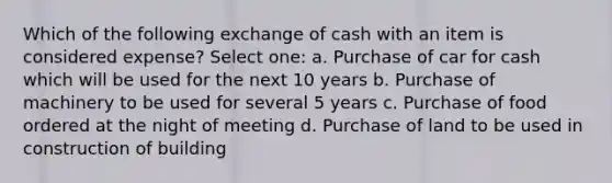 Which of the following exchange of cash with an item is considered expense? Select one: a. Purchase of car for cash which will be used for the next 10 years b. Purchase of machinery to be used for several 5 years c. Purchase of food ordered at the night of meeting d. Purchase of land to be used in construction of building