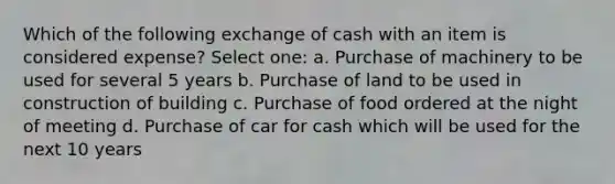 Which of the following exchange of cash with an item is considered expense? Select one: a. Purchase of machinery to be used for several 5 years b. Purchase of land to be used in construction of building c. Purchase of food ordered at the night of meeting d. Purchase of car for cash which will be used for the next 10 years