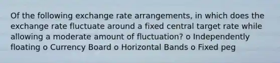 Of the following exchange rate arrangements, in which does the exchange rate fluctuate around a fixed central target rate while allowing a moderate amount of fluctuation? o Independently floating o Currency Board o Horizontal Bands o Fixed peg