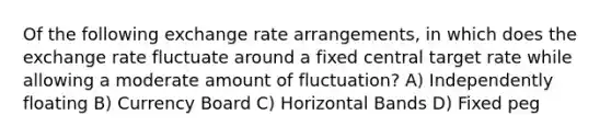 Of the following exchange rate arrangements, in which does the exchange rate fluctuate around a fixed central target rate while allowing a moderate amount of fluctuation? A) Independently floating B) Currency Board C) Horizontal Bands D) Fixed peg