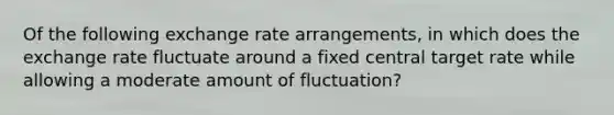 Of the following exchange rate arrangements, in which does the exchange rate fluctuate around a fixed central target rate while allowing a moderate amount of fluctuation?