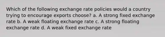 Which of the following exchange rate policies would a country trying to encourage exports choose? a. A strong fixed exchange rate b. A weak floating exchange rate c. A strong floating exchange rate d. A weak fixed exchange rate