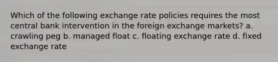 Which of the following exchange rate policies requires the most central bank intervention in the foreign exchange markets? a. crawling peg b. managed float c. floating exchange rate d. fixed exchange rate