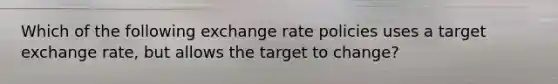 Which of the following exchange rate policies uses a target exchange​ rate, but allows the target to​ change?