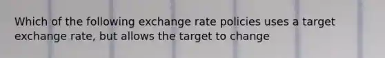 Which of the following exchange rate policies uses a target exchange rate, but allows the target to change